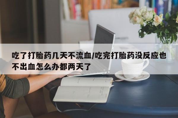 流产药联系方式吃了打胎药几天不流血/吃完打胎药没反应也不出血怎么办都两天了
