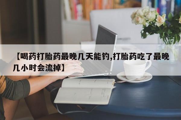 流产药联系方式【喝药打胎药最晚几天能钓,打胎药吃了最晚几小时会流掉】