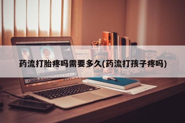 流产药联系方式药流打胎疼吗需要多久(药流打孩子疼吗)