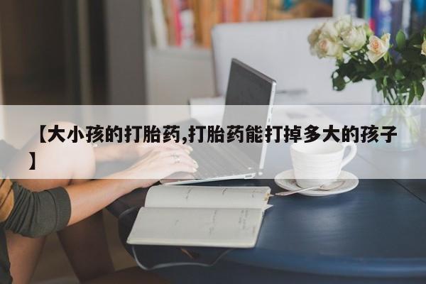 流产药联系方式【大小孩的打胎药,打胎药能打掉多大的孩子】