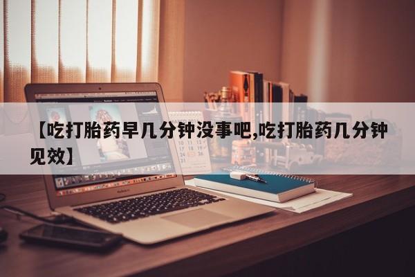 流产药联系方式【吃打胎药早几分钟没事吧,吃打胎药几分钟见效】