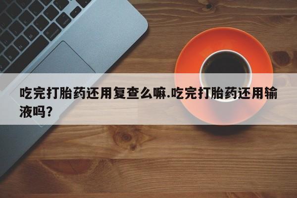 流产药联系方式吃完打胎药还用复查么嘛.吃完打胎药还用输液吗？