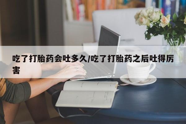 流产药联系方式吃了打胎药会吐多久/吃了打胎药之后吐得厉害