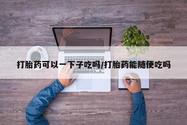 流产药联系方式打胎药可以一下子吃吗/打胎药能随便吃吗