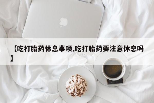 流产药联系方式【吃打胎药休息事项,吃打胎药要注意休息吗】