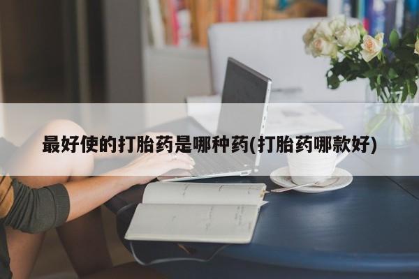 流产药联系方式最好使的打胎药是哪种药(打胎药哪款好)