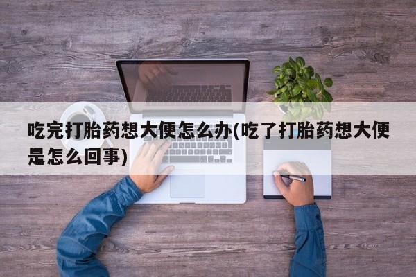 流产药联系方式吃完打胎药想大便怎么办(吃了打胎药想大便是怎么回事)