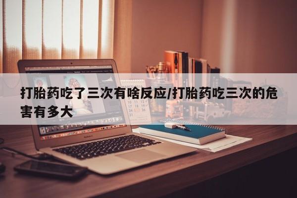 流产药联系方式打胎药吃了三次有啥反应/打胎药吃三次的危害有多大