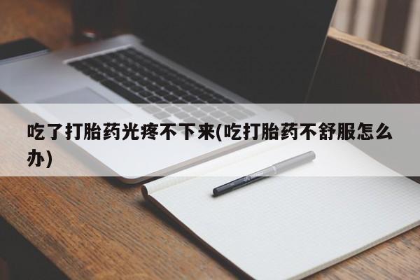 流产药联系方式吃了打胎药光疼不下来(吃打胎药不舒服怎么办)