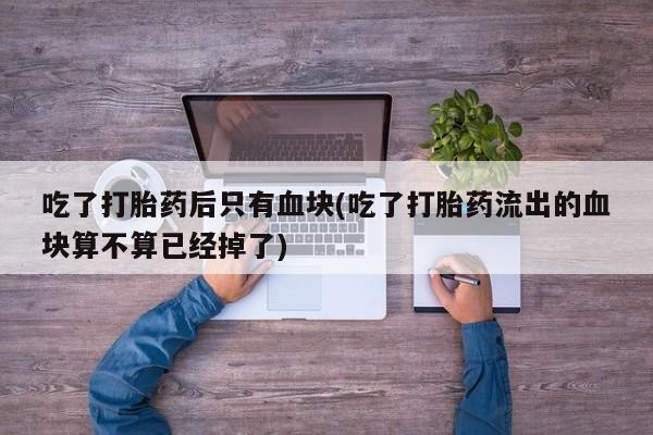 流产药联系方式吃了打胎药后只有血块(吃了打胎药流出的血块算不算已经掉了)
