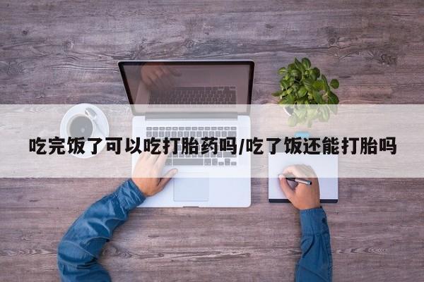流产药联系方式吃完饭了可以吃打胎药吗/吃了饭还能打胎吗