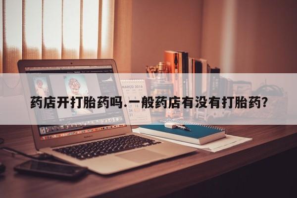 流产药联系方式药店开打胎药吗.一般药店有没有打胎药？