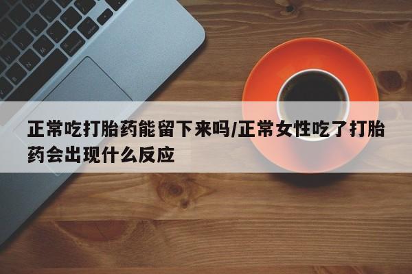 流产药联系方式正常吃打胎药能留下来吗/正常女性吃了打胎药会出现什么反应