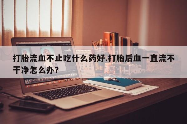 流产药联系方式打胎流血不止吃什么药好.打胎后血一直流不干净怎么办？