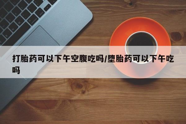 流产药联系方式打胎药可以下午空腹吃吗/堕胎药可以下午吃吗