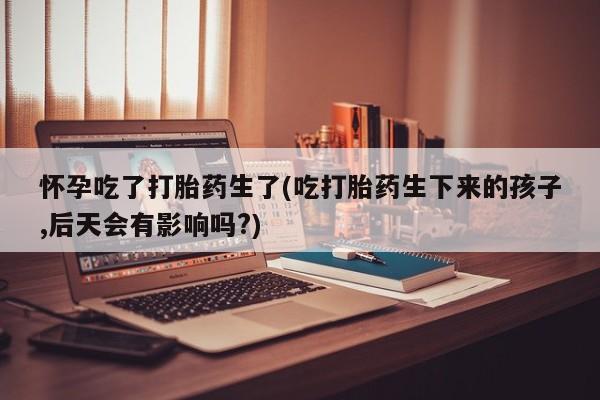 流产药联系方式怀孕吃了打胎药生了(吃打胎药生下来的孩子,后天会有影响吗?)