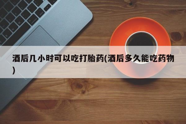 流产药联系方式酒后几小时可以吃打胎药(酒后多久能吃药物)