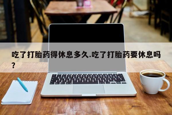流产药联系方式吃了打胎药得休息多久.吃了打胎药要休息吗？