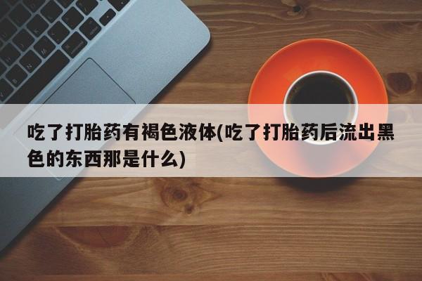 流产药联系方式吃了打胎药有褐色液体(吃了打胎药后流出黑色的东西那是什么)