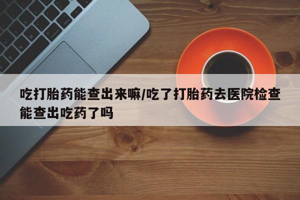 流产药联系方式吃打胎药能查出来嘛/吃了打胎药去医院检查能查出吃药了吗