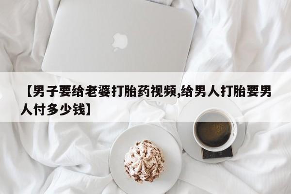 流产药联系方式【男子要给老婆打胎药视频,给男人打胎要男人付多少钱】