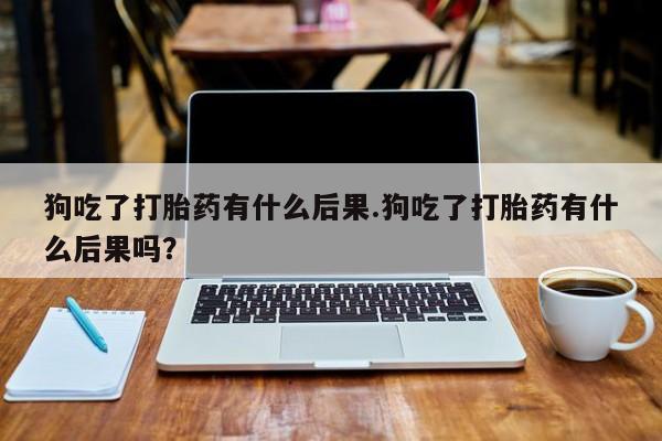 流产药联系方式狗吃了打胎药有什么后果.狗吃了打胎药有什么后果吗？
