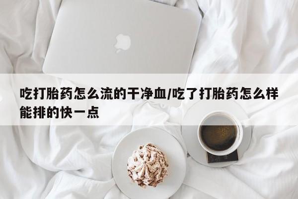 流产药联系方式吃打胎药怎么流的干净血/吃了打胎药怎么样能排的快一点