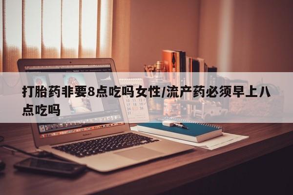 流产药联系方式打胎药非要8点吃吗女性/流产药必须早上八点吃吗