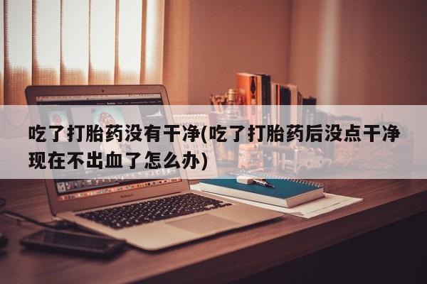 流产药联系方式吃了打胎药没有干净(吃了打胎药后没点干净现在不出血了怎么办)