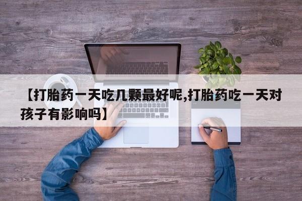 流产药联系方式【打胎药一天吃几颗最好呢,打胎药吃一天对孩子有影响吗】