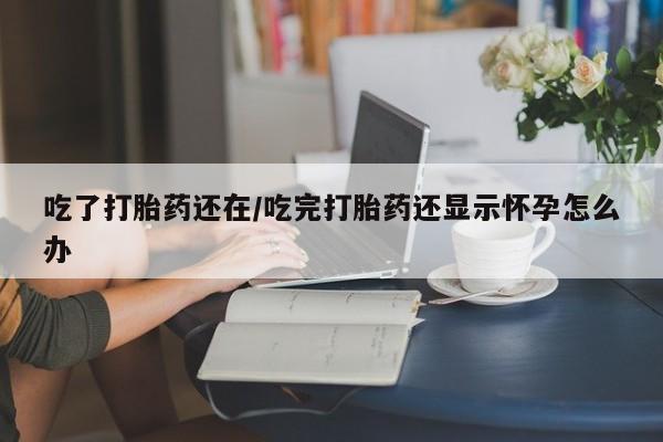 流产药联系方式吃了打胎药还在/吃完打胎药还显示怀孕怎么办