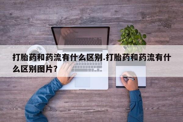 流产药联系方式打胎药和药流有什么区别.打胎药和药流有什么区别图片？