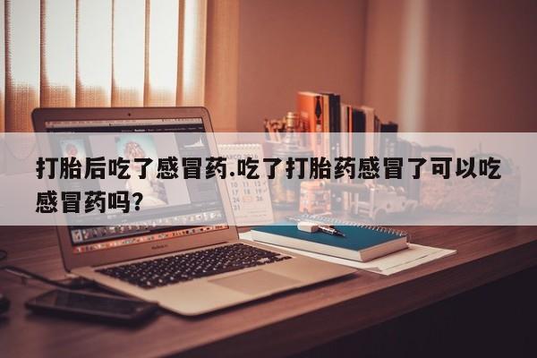 流产药联系方式打胎后吃了感冒药.吃了打胎药感冒了可以吃感冒药吗？