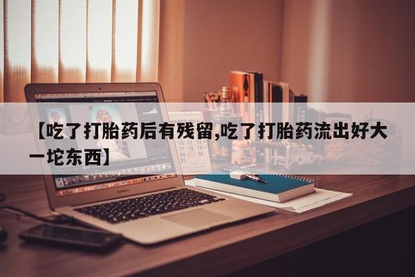 流产药联系方式【吃了打胎药后有残留,吃了打胎药流出好大一坨东西】