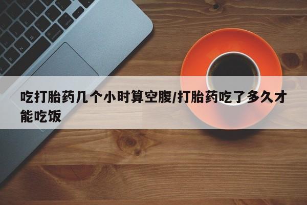 流产药联系方式吃打胎药几个小时算空腹/打胎药吃了多久才能吃饭