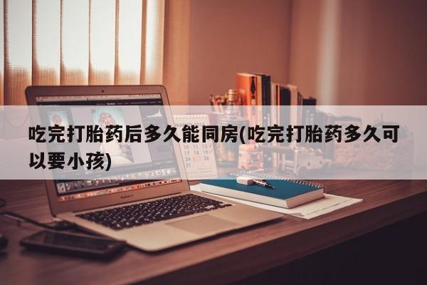 流产药联系方式吃完打胎药后多久能同房(吃完打胎药多久可以要小孩)