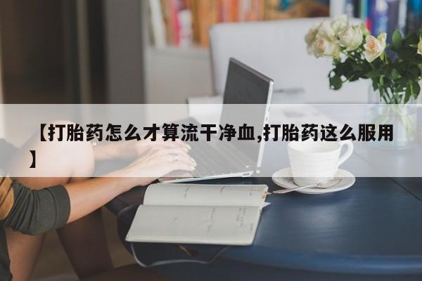 流产药联系方式【打胎药怎么才算流干净血,打胎药这么服用】