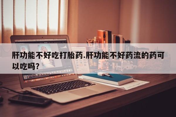 流产药联系方式肝功能不好吃打胎药.肝功能不好药流的药可以吃吗？