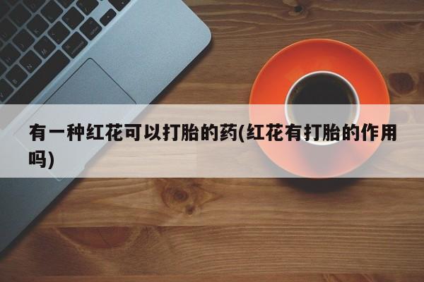 流产药联系方式有一种红花可以打胎的药(红花有打胎的作用吗)