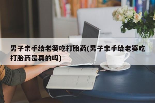流产药联系方式男子亲手给老婆吃打胎药(男子亲手给老婆吃打胎药是真的吗)