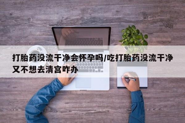 流产药联系方式打胎药没流干净会怀孕吗/吃打胎药没流干净又不想去清宫咋办
