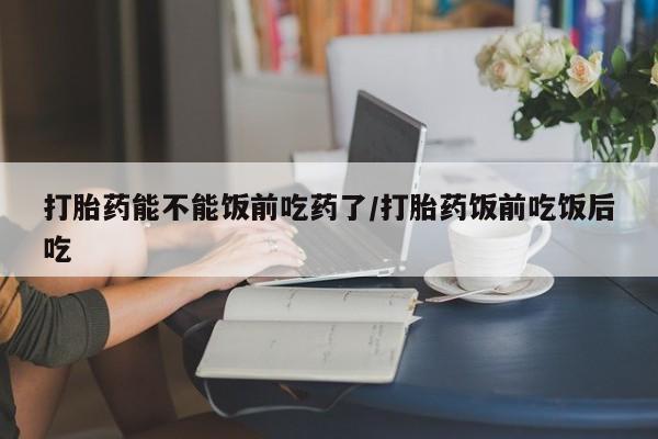 流产药联系方式打胎药能不能饭前吃药了/打胎药饭前吃饭后吃