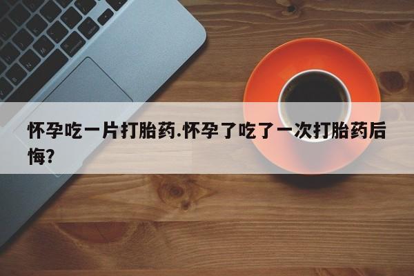 流产药联系方式怀孕吃一片打胎药.怀孕了吃了一次打胎药后悔？