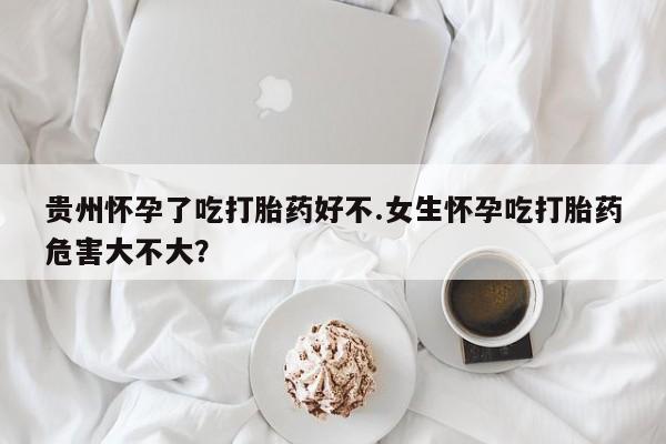 流产药联系方式贵州怀孕了吃打胎药好不.女生怀孕吃打胎药危害大不大？