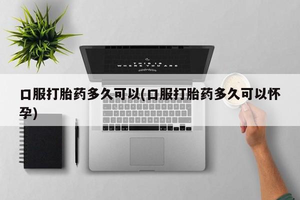 流产药联系方式口服打胎药多久可以(口服打胎药多久可以怀孕)