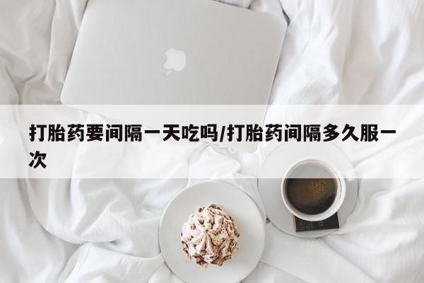 流产药联系方式打胎药要间隔一天吃吗/打胎药间隔多久服一次