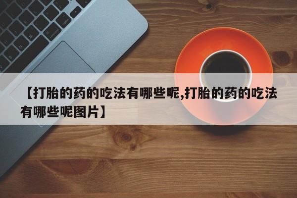 流产药联系方式【打胎的药的吃法有哪些呢,打胎的药的吃法有哪些呢图片】