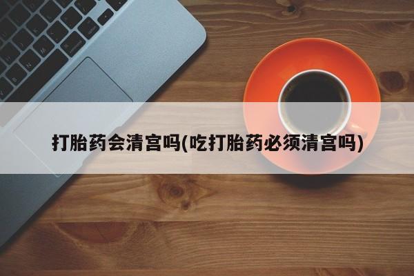 流产药联系方式打胎药会清宫吗(吃打胎药必须清宫吗)