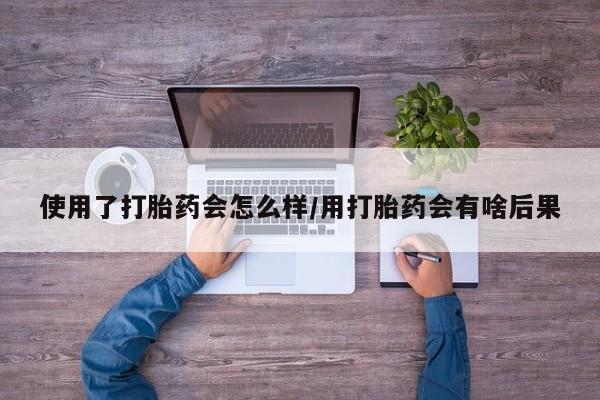 流产药联系方式使用了打胎药会怎么样/用打胎药会有啥后果