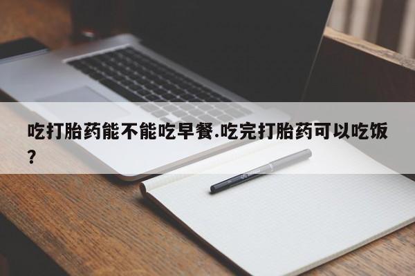 流产药联系方式吃打胎药能不能吃早餐.吃完打胎药可以吃饭？
